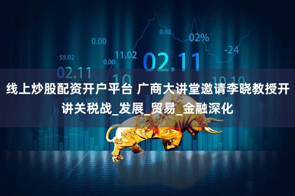 线上炒股配资开户平台 广商大讲堂邀请李晓教授开讲关税战_发展_贸易_金融深化