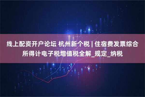 线上配资开户论坛 杭州新个税 | 住宿费发票综合所得计电子税增值税全解_规定_纳税