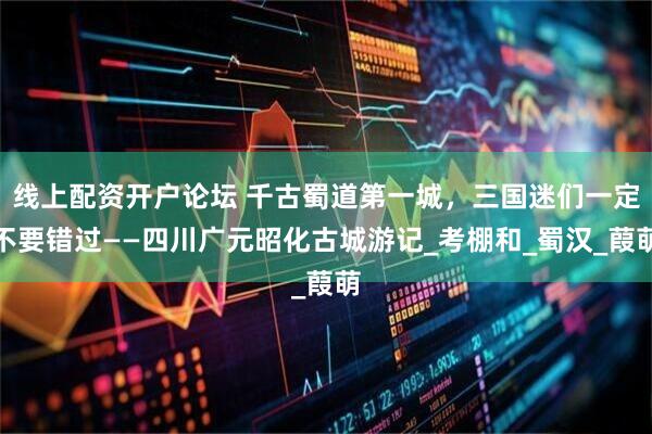 线上配资开户论坛 千古蜀道第一城，三国迷们一定不要错过——四川广元昭化古城游记_考棚和_蜀汉_葭萌
