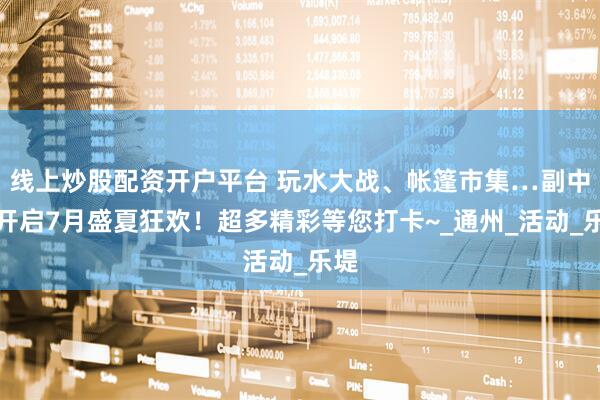 线上炒股配资开户平台 玩水大战、帐篷市集…副中心开启7月盛夏狂欢！超多精彩等您打卡~_通州_活动_乐堤