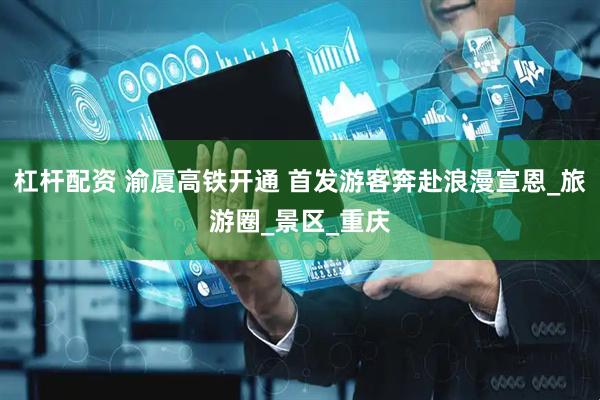 杠杆配资 渝厦高铁开通 首发游客奔赴浪漫宣恩_旅游圈_景区_重庆