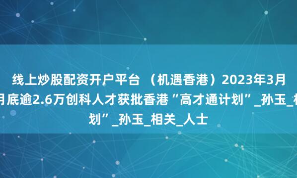 线上炒股配资开户平台 （机遇香港）2023年3月至今年6月底逾2.6万创科人才获批香港“高才通计划”_孙玉_相关_人士