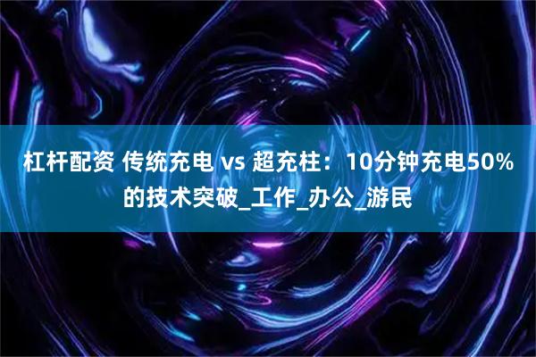 杠杆配资 传统充电 vs 超充柱：10分钟充电50%的技术突破_工作_办公_游民
