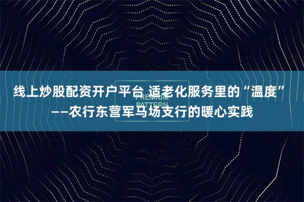 线上炒股配资开户平台 适老化服务里的“温度” ——农行东营军马场支行的暖心实践