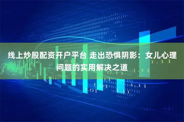 线上炒股配资开户平台 走出恐惧阴影：女儿心理问题的实用解决之道