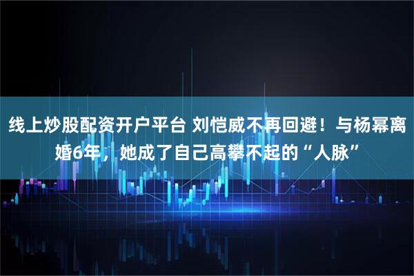 线上炒股配资开户平台 刘恺威不再回避！与杨幂离婚6年，她成了自己高攀不起的“人脉”