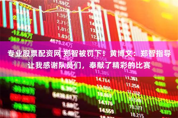 专业股票配资网 郑智被罚下！黄博文：郑智指导让我感谢队员们，奉献了精彩的比赛