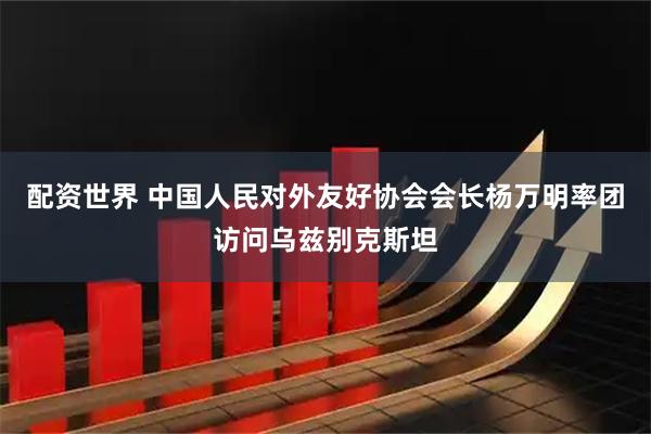配资世界 中国人民对外友好协会会长杨万明率团访问乌兹别克斯坦