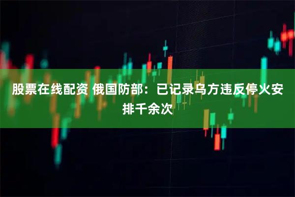 股票在线配资 俄国防部：已记录乌方违反停火安排千余次
