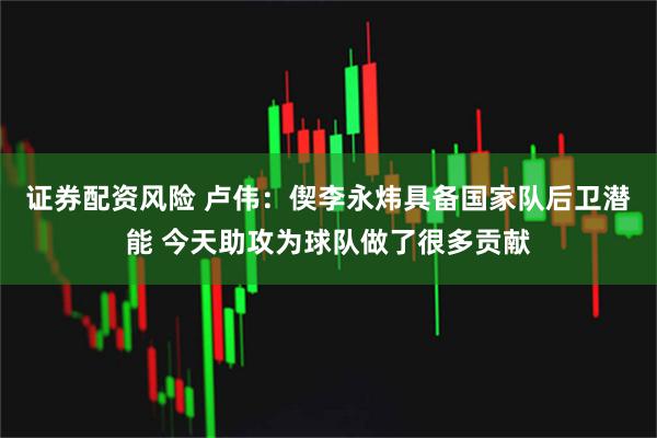 证券配资风险 卢伟：偰李永炜具备国家队后卫潜能 今天助攻为球队做了很多贡献
