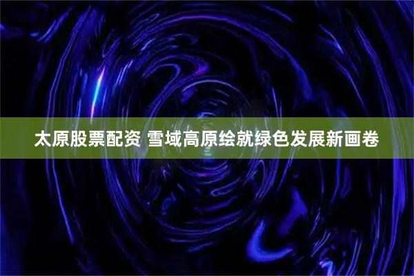 太原股票配资 雪域高原绘就绿色发展新画卷