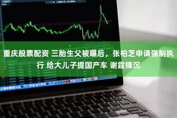 重庆股票配资 三胎生父被曝后，张柏芝申请强制执行 给大儿子提国产车 谢霆锋沉