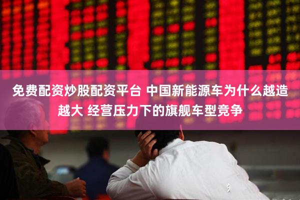 免费配资炒股配资平台 中国新能源车为什么越造越大 经营压力下的旗舰车型竞争