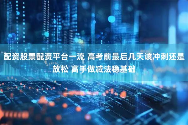 配资股票配资平台一流 高考前最后几天该冲刺还是放松 高手做减法稳基础