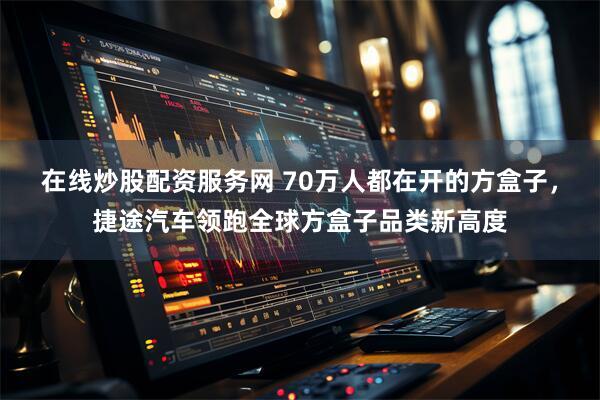 在线炒股配资服务网 70万人都在开的方盒子，捷途汽车领跑全球方盒子品类新高度